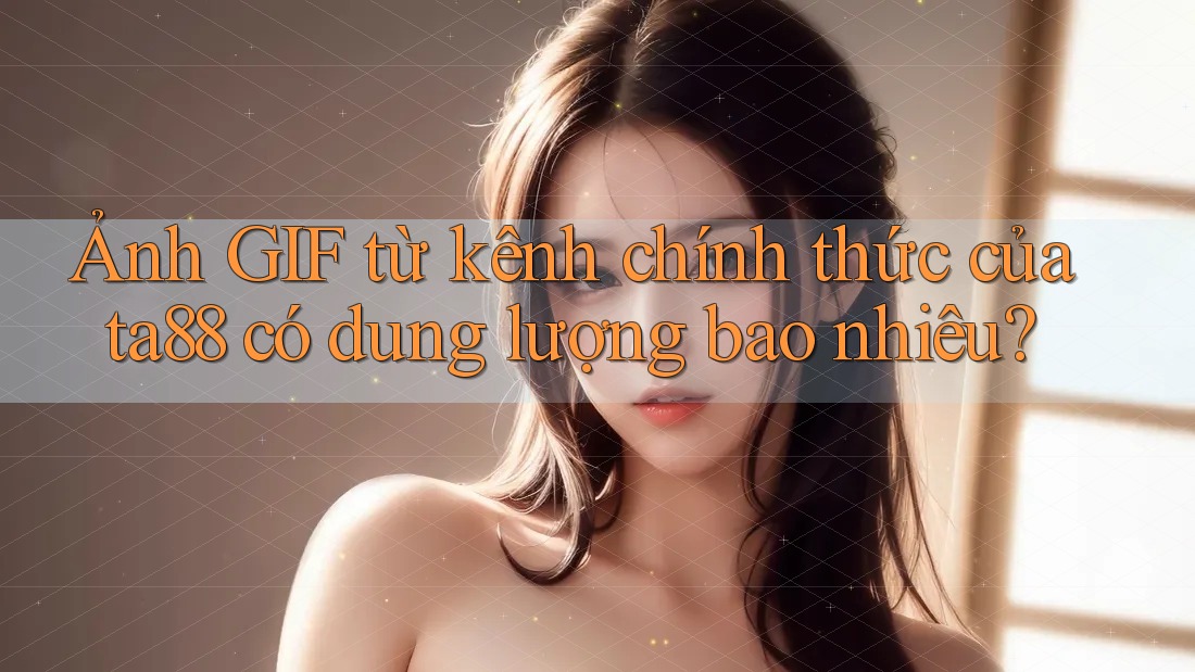 Ảnh GIF từ kênh chính thức của ta88 có dung lượng bao nhiêu? Ảnh GIF từ kênh chính thức của ta88 có dung lượng bao nhiêu?