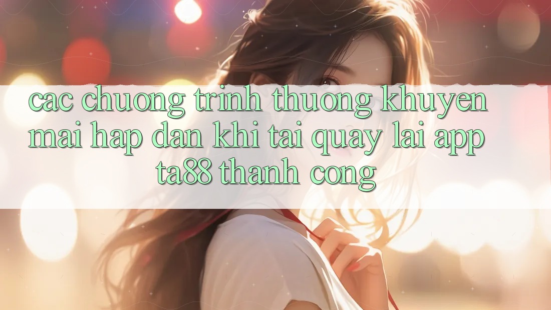 Các Chương trình thưởng Khuyến Mãi Hấp Dẫn Khi Tải quay lại App TA88 Thành Công