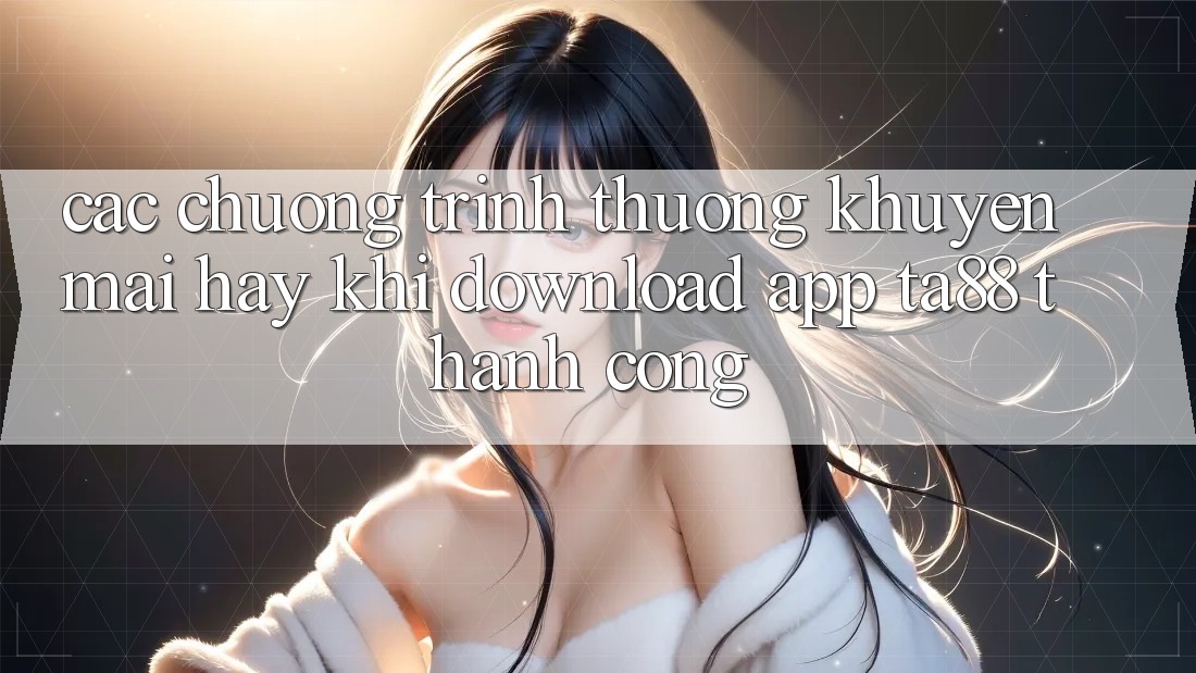 Các Chương trình thưởng Khuyến Mãi Hay Khi Download App TA88 Thành Công