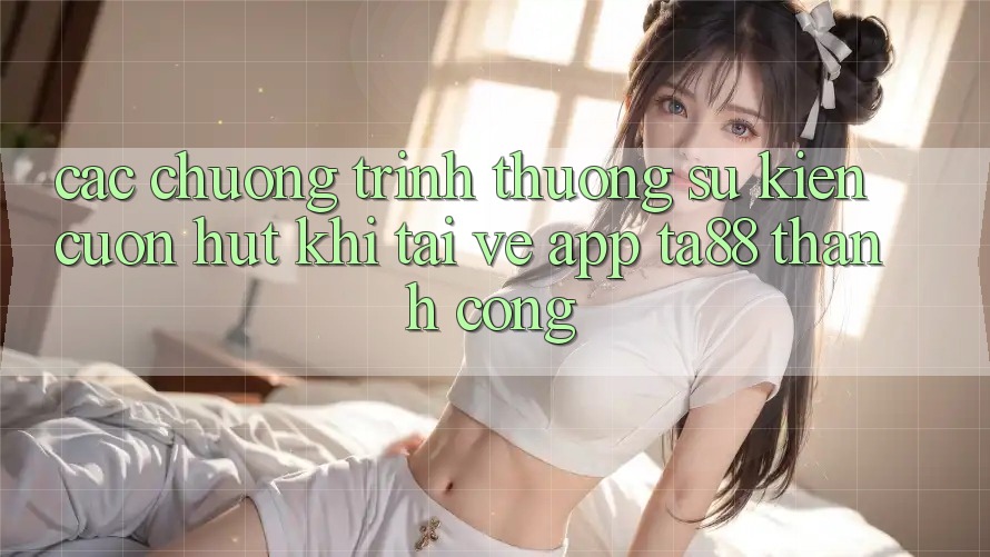 Các Chương trình thưởng Sự kiện Cuốn hút Khi Tải về App TA88 Thành Công