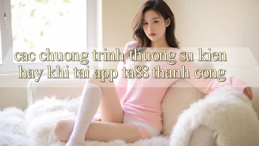 Các Chương trình thưởng Sự kiện Hay Khi Tải App TA88 Thành Công