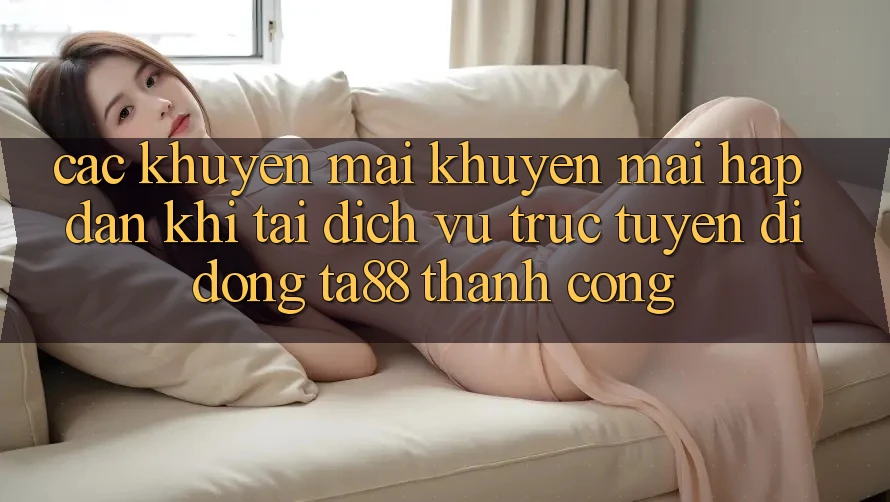 Các Khuyến mãi Khuyến Mãi Hấp Dẫn Khi Tải Dịch vụ trực tuyến di động TA88 Thành Công
