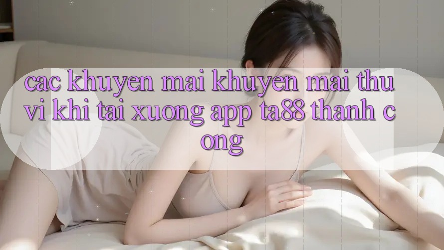 Các Khuyến mãi Khuyến Mãi Thú vị Khi Tải xuống App TA88 Thành Công Các Khuyến mãi Khuyến Mãi Thú vị Khi Tải xuống App TA88 Thành Công