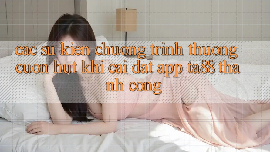 Các Sự Kiện Chương trình thưởng Cuốn hút Khi Cài đặt App TA88 Thành Công Các Sự Kiện Chương trình thưởng Cuốn hút Khi Cài đặt App TA88 Thành Công