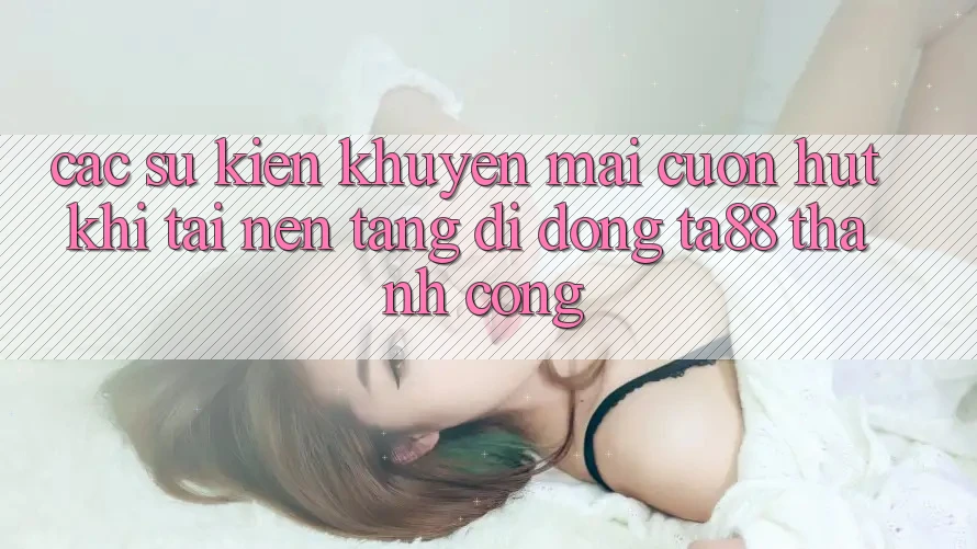 Các Sự Kiện Khuyến mãi Cuốn hút Khi Tải Nền tảng di động TA88 Thành Công Các Sự Kiện Khuyến mãi Cuốn hút Khi Tải Nền tảng di động TA88 Thành Công