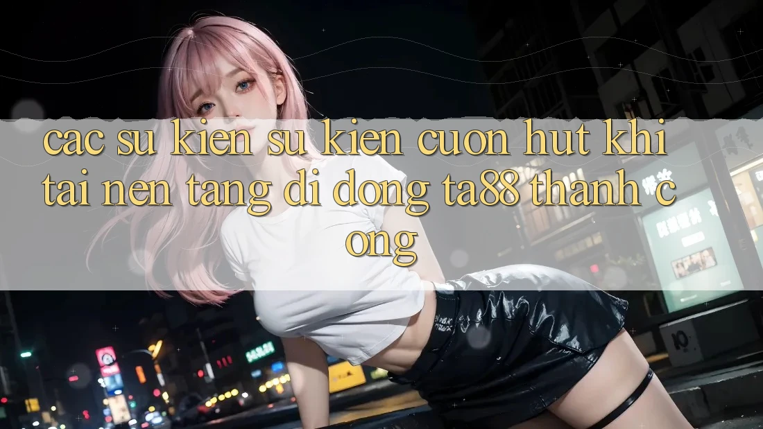 Các Sự Kiện Sự kiện Cuốn hút Khi Tải Nền tảng di động TA88 Thành Công Các Sự Kiện Sự kiện Cuốn hút Khi Tải Nền tảng di động TA88 Thành Công
