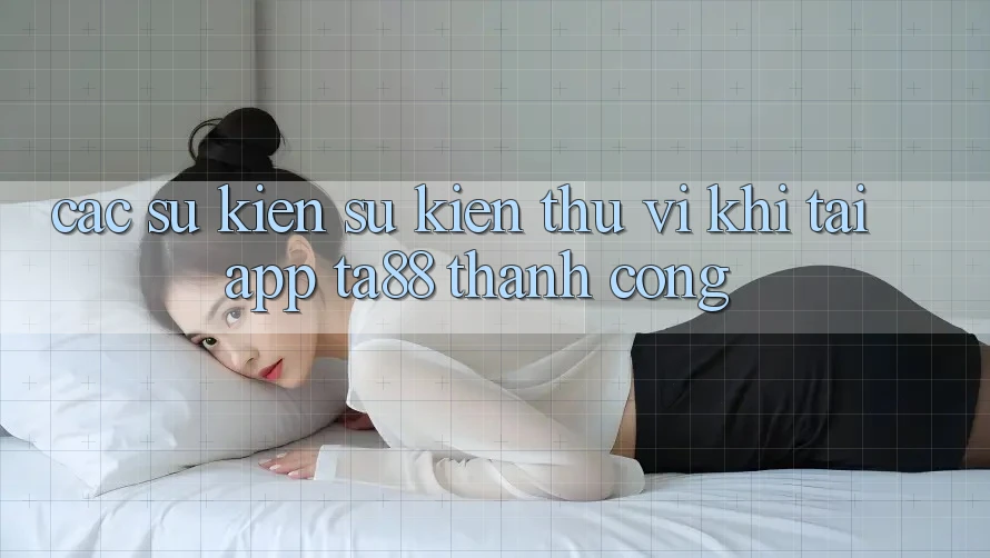 Các Sự Kiện Sự kiện Thú vị Khi Tải App TA88 Thành Công