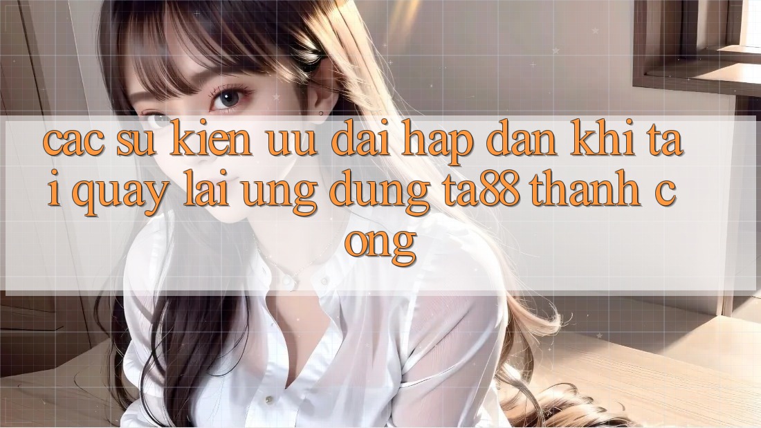 Các Sự Kiện Ưu đãi Hấp Dẫn Khi Tải quay lại Ứng dụng TA88 Thành Công