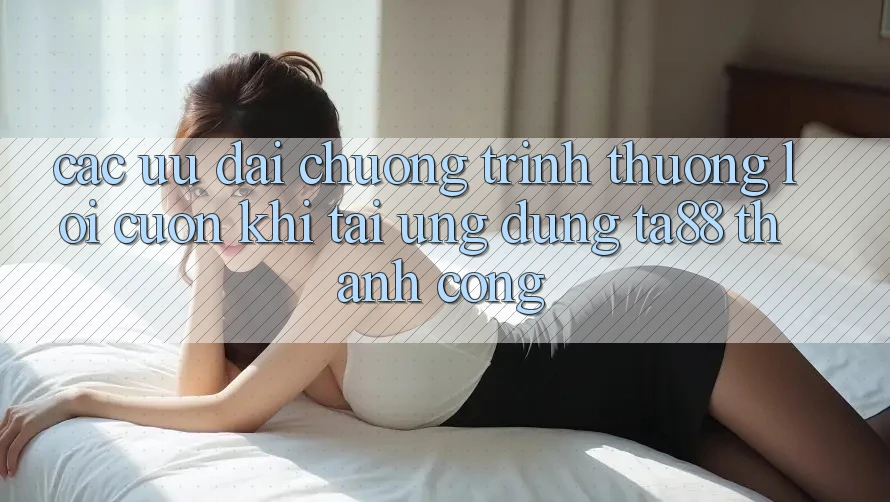 Các Ưu đãi Chương trình thưởng Lôi cuốn Khi Tải Ứng dụng TA88 Thành Công Các Ưu đãi Chương trình thưởng Lôi cuốn Khi Tải Ứng dụng TA88 Thành Công