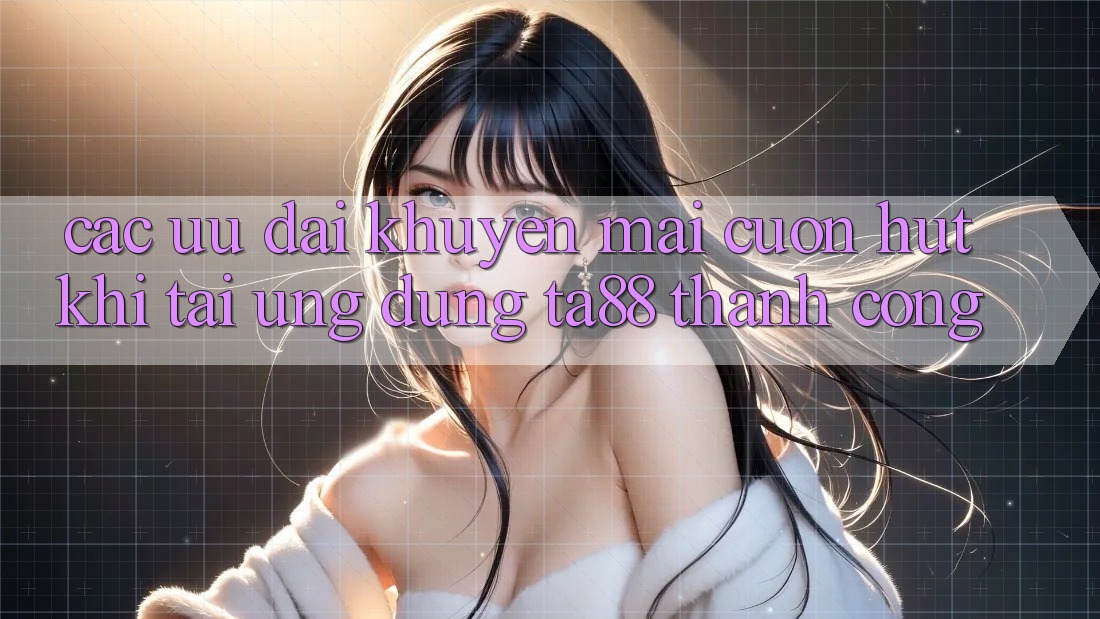 Các Ưu đãi Khuyến Mãi Cuốn hút Khi Tải Ứng dụng TA88 Thành Công