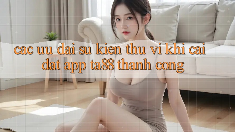 Các Ưu đãi Sự kiện Thú vị Khi Cài đặt App TA88 Thành Công Các Ưu đãi Sự kiện Thú vị Khi Cài đặt App TA88 Thành Công