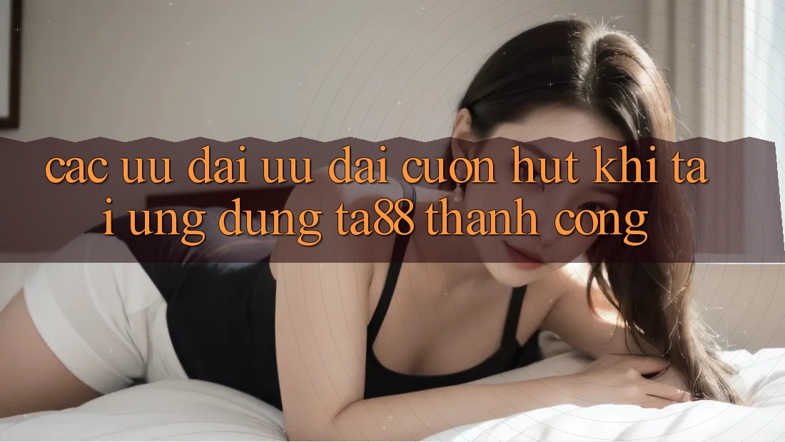 Các Ưu đãi Ưu đãi Cuốn hút Khi Tải Ứng dụng TA88 Thành Công Các Ưu đãi Ưu đãi Cuốn hút Khi Tải Ứng dụng TA88 Thành Công