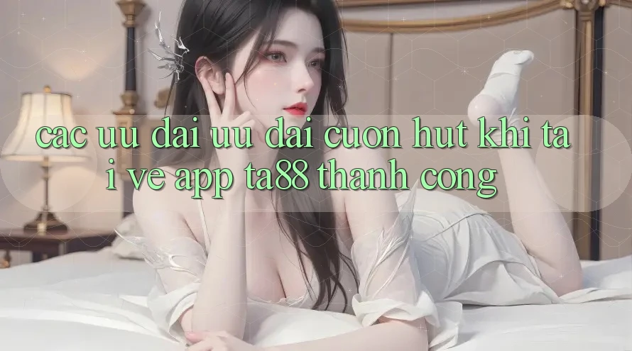 Các Ưu đãi Ưu đãi Cuốn hút Khi Tải về App TA88 Thành Công