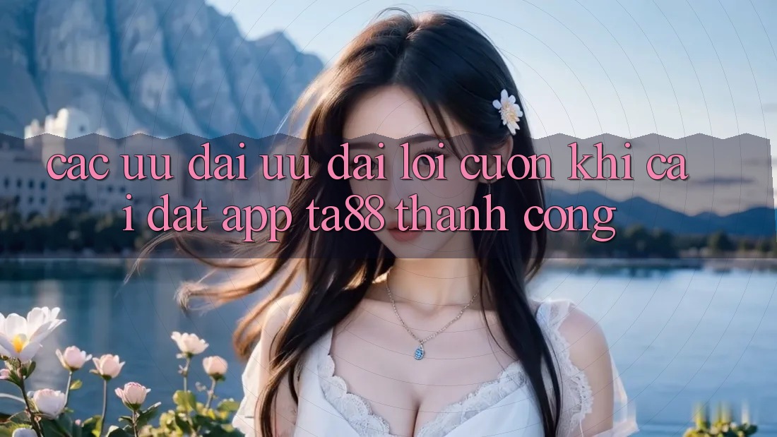 Các Ưu đãi Ưu đãi Lôi cuốn Khi Cài đặt App TA88 Thành Công Các Ưu đãi Ưu đãi Lôi cuốn Khi Cài đặt App TA88 Thành Công