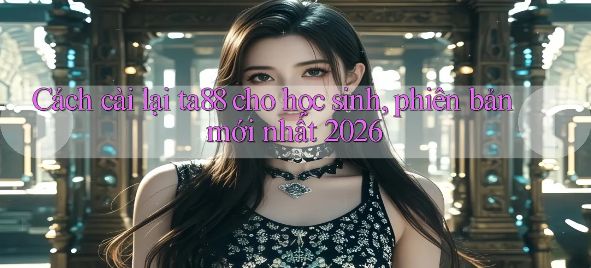 Cách cài lại ta88 cho học sinh, phiên bản mới nhất 2026