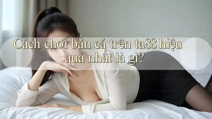 Cách chơi bắn cá trên ta88 hiệu quả nhất là gì? Cách chơi bắn cá trên ta88 hiệu quả nhất là gì?