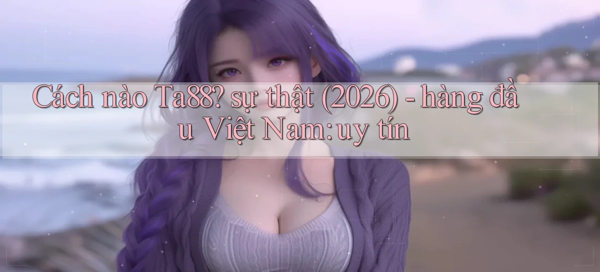 Cách nào Ta88 sự thật (2026)   hàng đầu Việt Nam uy tín