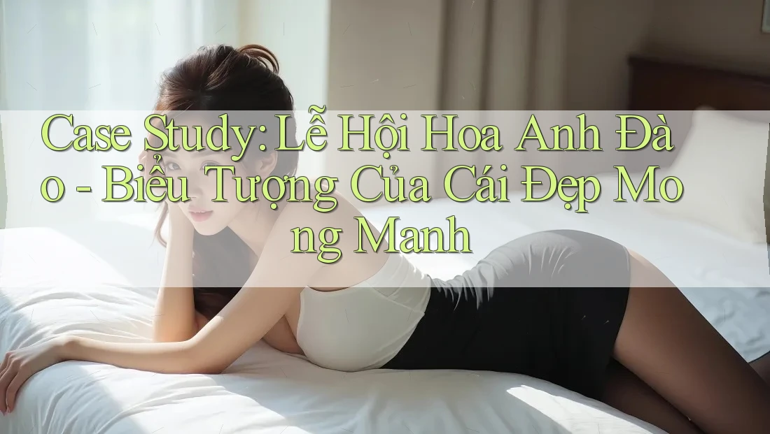 Case Study: Lễ Hội Hoa Anh Đào - Biểu Tượng Của Cái Đẹp Mong Manh Case Study: Lễ Hội Hoa Anh Đào - Biểu Tượng Của Cái Đẹp Mong Manh