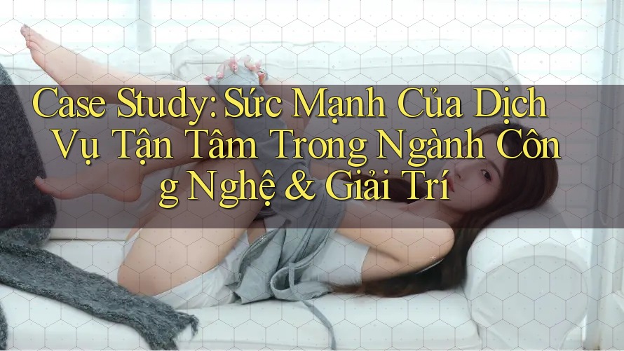 Case Study: Sức Mạnh Của Dịch Vụ Tận Tâm Trong Ngành Công Nghệ & Giải Trí Case Study: Sức Mạnh Của Dịch Vụ Tận Tâm Trong Ngành Công Nghệ & Giải Trí