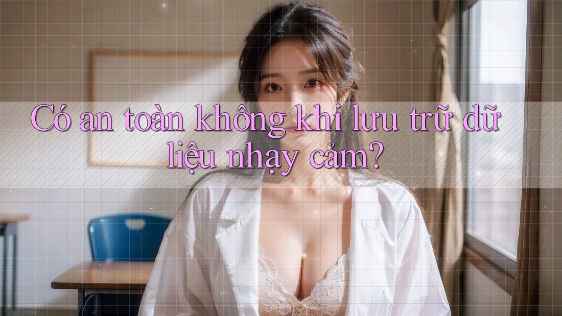 Có an toàn không khi lưu trữ dữ liệu nhạy cảm?
