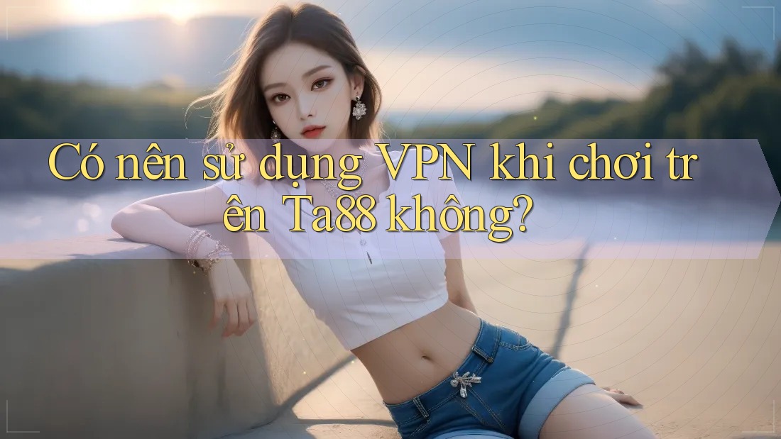 Có nên sử dụng VPN khi chơi trên Ta88 không?