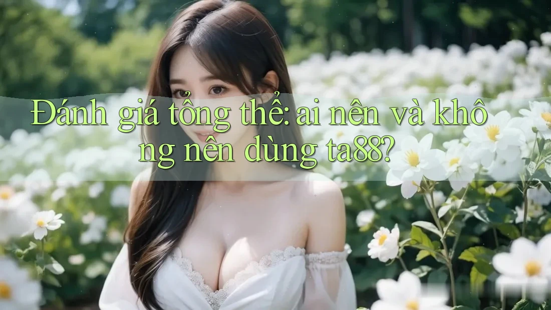 Đánh giá tổng thể: ai nên và không nên dùng ta88?