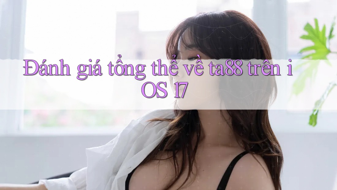Đánh giá tổng thể về ta88 trên iOS 17 Đánh giá tổng thể về ta88 trên iOS 17
