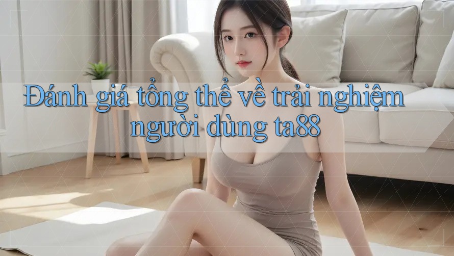 Đánh giá tổng thể về trải nghiệm người dùng ta88