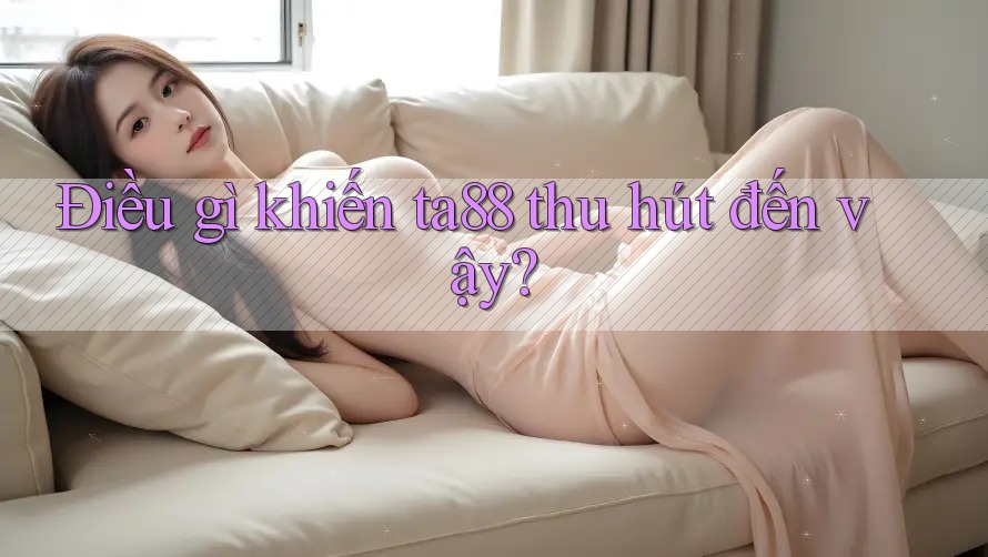 Điều gì khiến ta88 thu hút đến vậy?