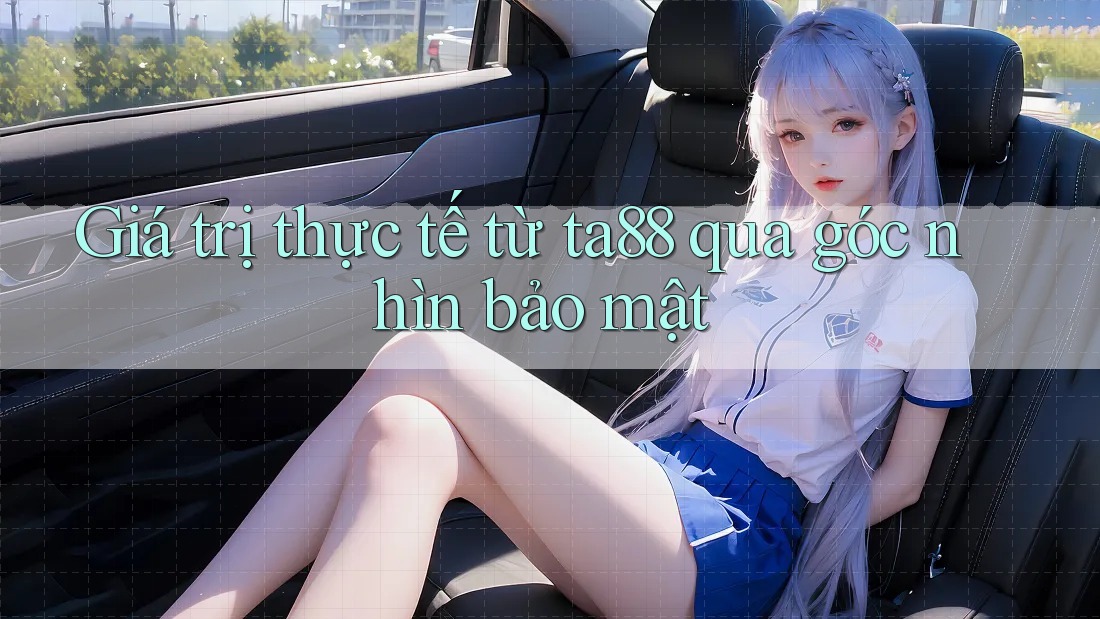 Giá trị thực tế từ ta88 qua góc nhìn bảo mật
