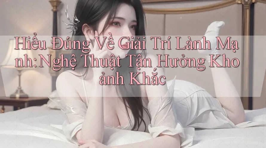 Hiểu Đúng Về Giải Trí Lành Mạnh: Nghệ Thuật Tận Hưởng Khoảnh Khắc Hiểu Đúng Về Giải Trí Lành Mạnh: Nghệ Thuật Tận Hưởng Khoảnh Khắc