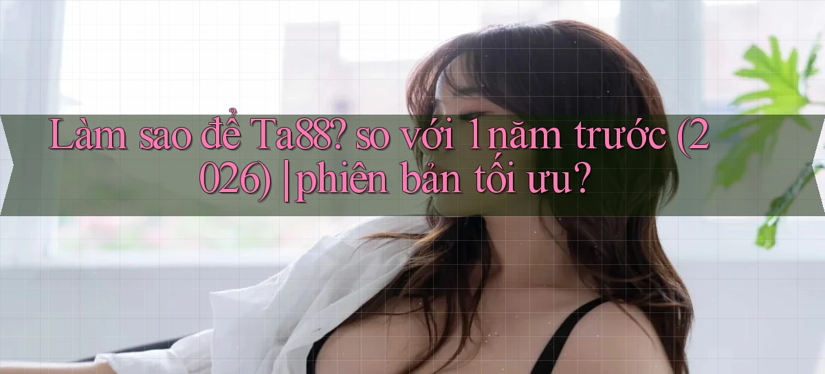 Làm sao để Ta88 so với 1 năm trước (2026) phiên bản tối ưu