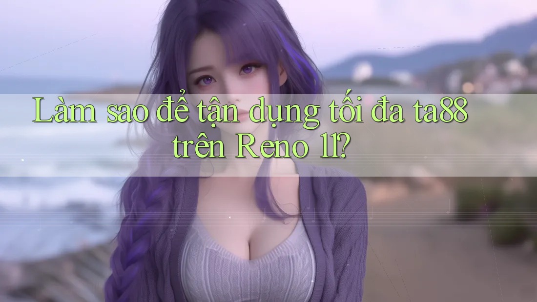 Làm sao để tận dụng tối đa ta88 trên Reno 11?