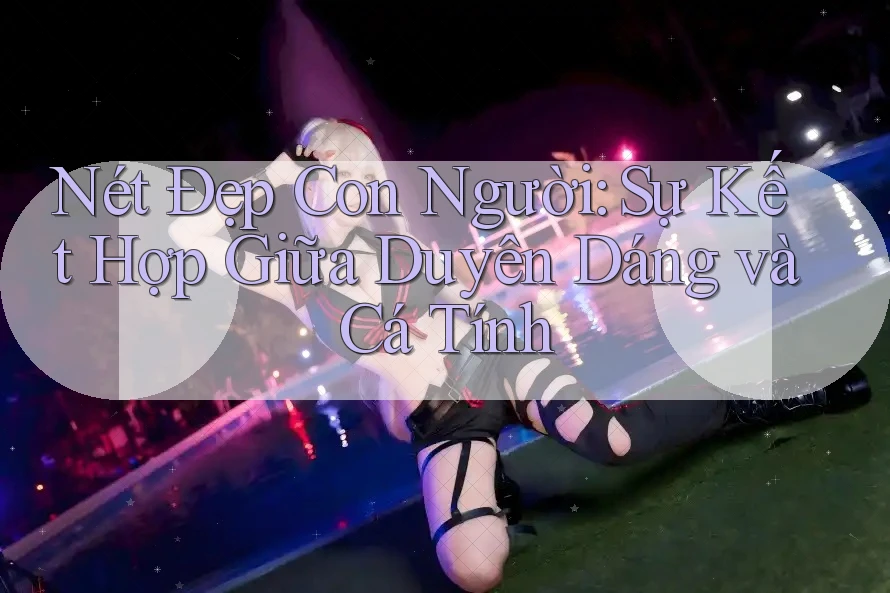 Nét Đẹp Con Người: Sự Kết Hợp Giữa Duyên Dáng và Cá Tính Nét Đẹp Con Người: Sự Kết Hợp Giữa Duyên Dáng và Cá Tính