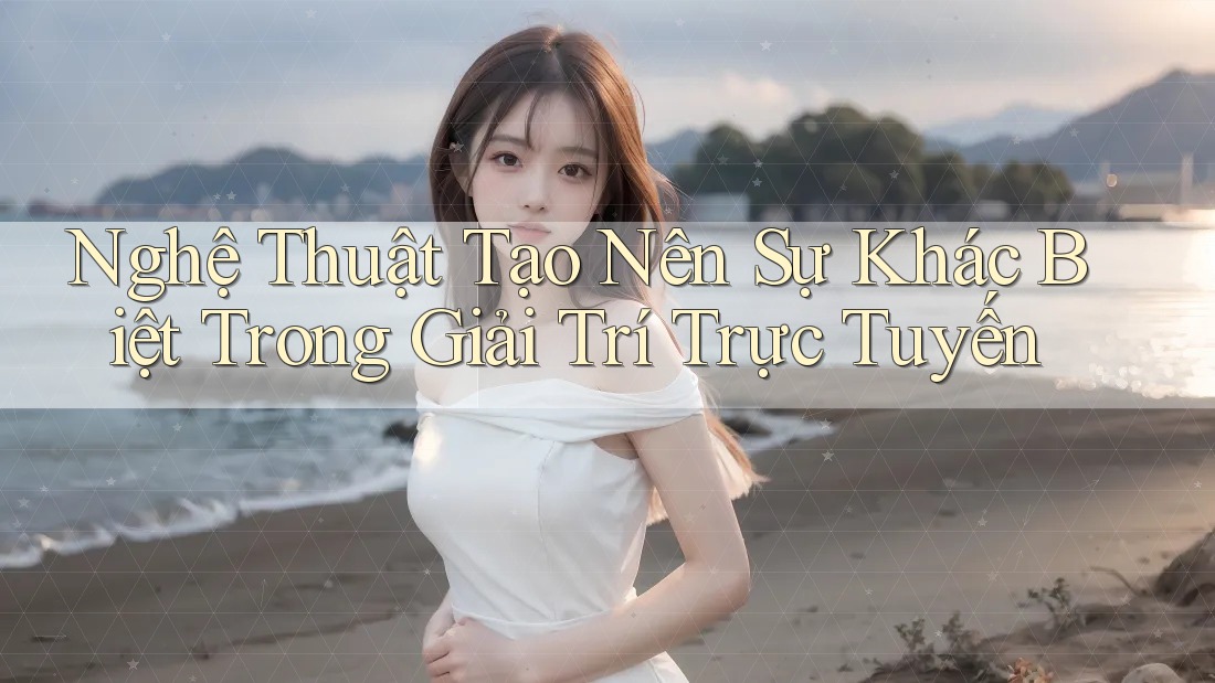 Nghệ Thuật Tạo Nên Sự Khác Biệt Trong Giải Trí Trực Tuyến