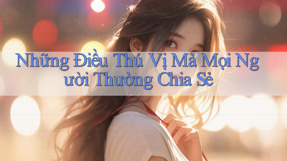 Những Điều Thú Vị Mà Mọi Người Thường Chia Sẻ