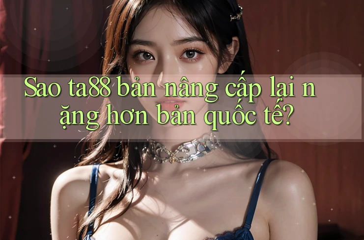 Sao ta88 bản nâng cấp lại nặng hơn bản quốc tế? Sao ta88 bản nâng cấp lại nặng hơn bản quốc tế?