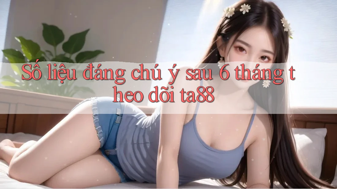 Số liệu đáng chú ý sau 6 tháng theo dõi ta88