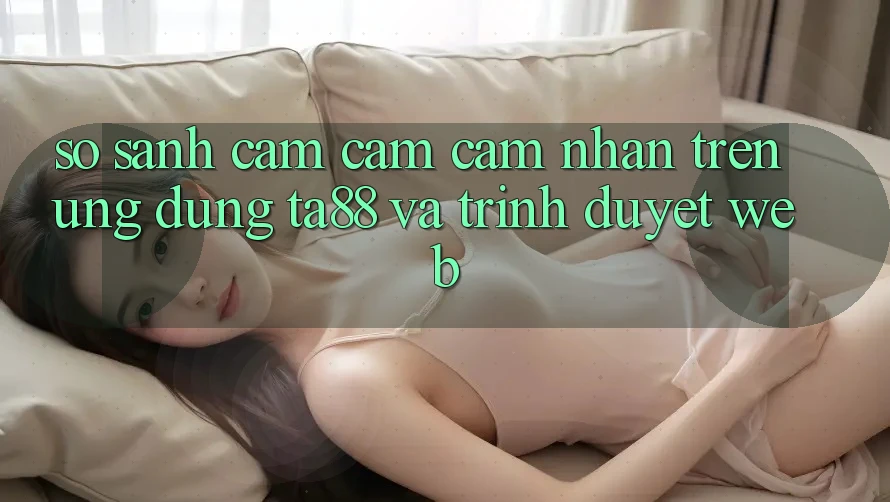 So Sánh Cảm cảm cảm nhận Trên Ứng dụng TA88 Và Trình Duyệt Web So Sánh Cảm cảm cảm nhận Trên Ứng dụng TA88 Và Trình Duyệt Web