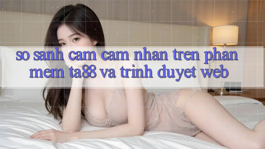 So Sánh Cảm cảm nhận Trên Phần mềm TA88 Và Trình Duyệt Web