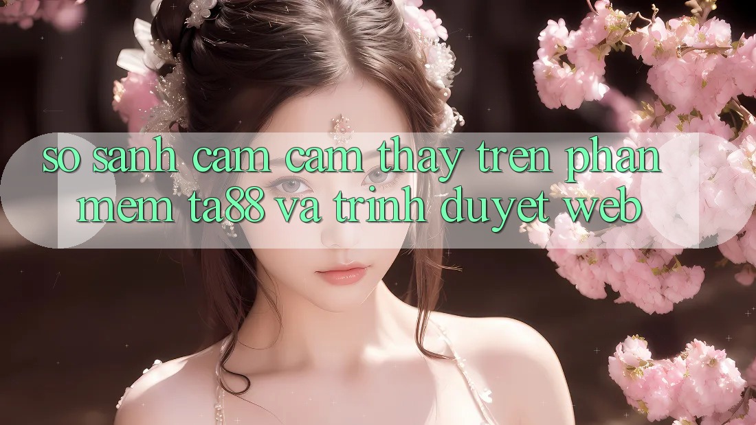 So Sánh Cảm cảm thấy Trên Phần mềm TA88 Và Trình Duyệt Web