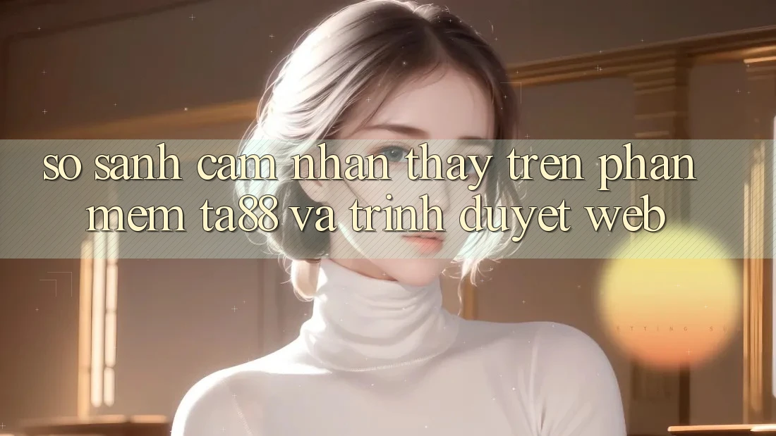 So Sánh Cảm nhận thấy Trên Phần mềm TA88 Và Trình Duyệt Web So Sánh Cảm nhận thấy Trên Phần mềm TA88 Và Trình Duyệt Web