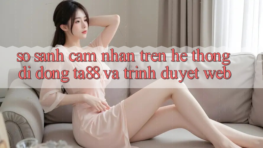 So Sánh Cảm nhận Trên Hệ thống di động TA88 Và Trình Duyệt Web So Sánh Cảm nhận Trên Hệ thống di động TA88 Và Trình Duyệt Web