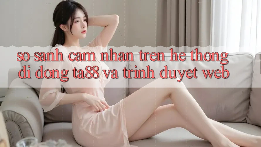 So Sánh Cảm nhận Trên Hệ thống di động TA88 Và Trình Duyệt Web So Sánh Cảm nhận Trên Hệ thống di động TA88 Và Trình Duyệt Web