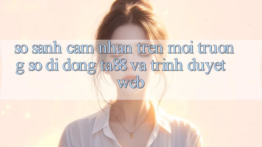 So Sánh Cảm nhận Trên Môi trường số di động TA88 Và Trình Duyệt Web So Sánh Cảm nhận Trên Môi trường số di động TA88 Và Trình Duyệt Web