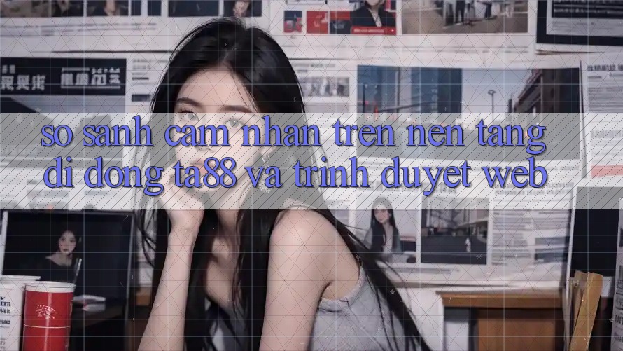 So Sánh Cảm nhận Trên Nền tảng di động TA88 Và Trình Duyệt Web