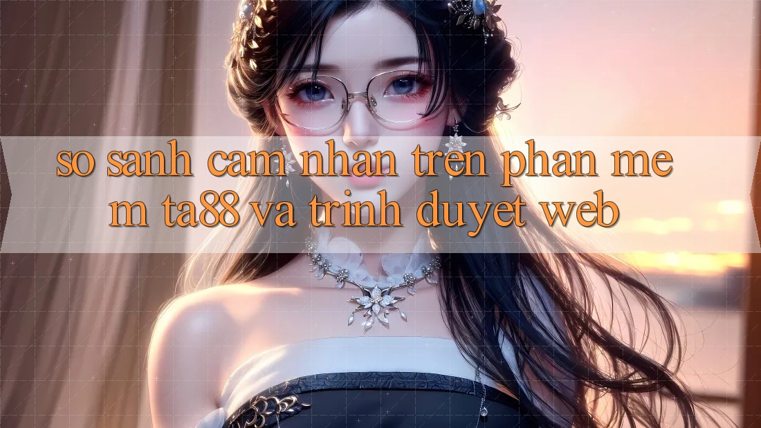 So Sánh Cảm nhận Trên Phần mềm TA88 Và Trình Duyệt Web