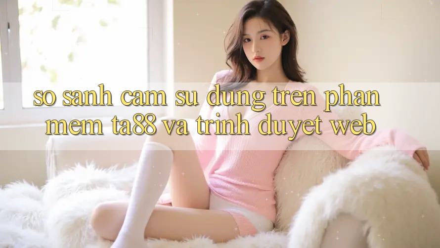 So Sánh Cảm sử dụng Trên Phần mềm TA88 Và Trình Duyệt Web So Sánh Cảm sử dụng Trên Phần mềm TA88 Và Trình Duyệt Web