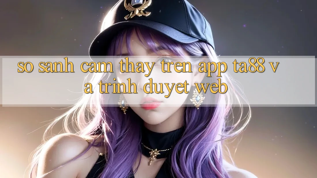 So Sánh Cảm thấy Trên App TA88 Và Trình Duyệt Web