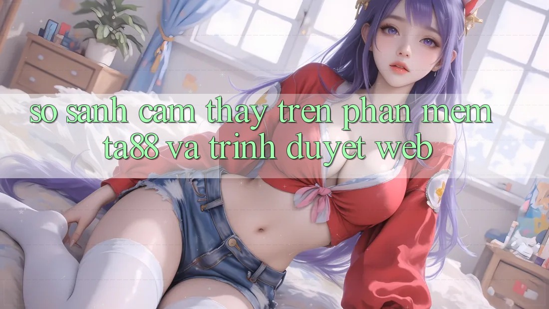 So Sánh Cảm thấy Trên Phần mềm TA88 Và Trình Duyệt Web